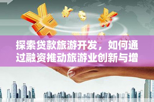 自贡探索贷款旅游开发，如何通过融资推动旅游业创新与增长