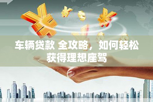 自贡车辆贷款 全攻略，如何轻松获得理想座驾