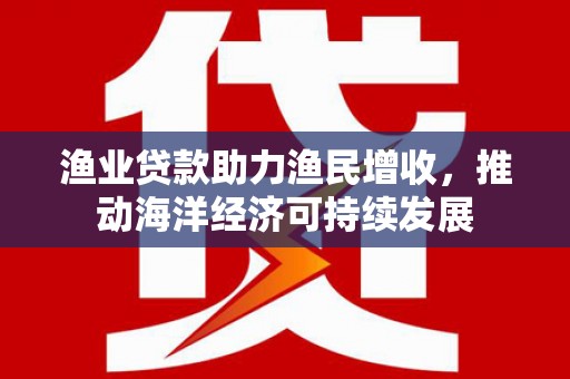 自贡渔业贷款助力渔民增收，推动海洋经济可持续发展