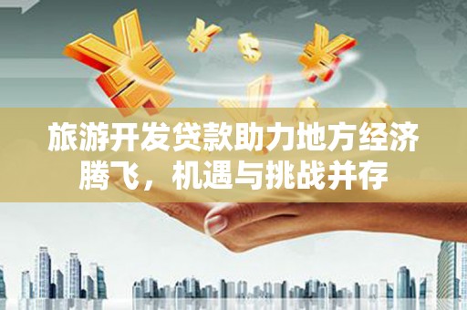 自贡旅游开发贷款助力地方经济腾飞，机遇与挑战并存
