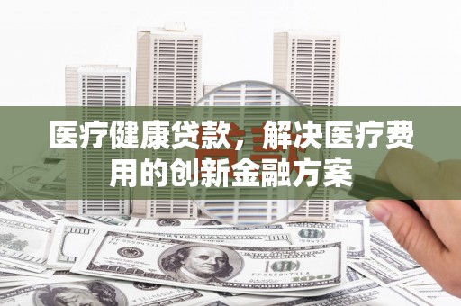 自贡医疗健康贷款，解决医疗费用的创新金融方案