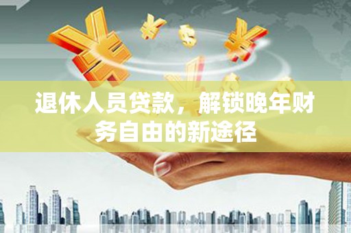 自贡退休人员贷款，解锁晚年财务自由的新途径