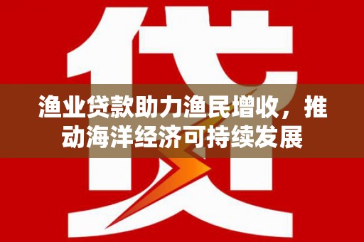 自贡渔业贷款助力渔民增收，推动海洋经济可持续发展