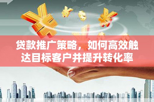 自贡贷款推广策略，如何高效触达目标客户并提升转化率