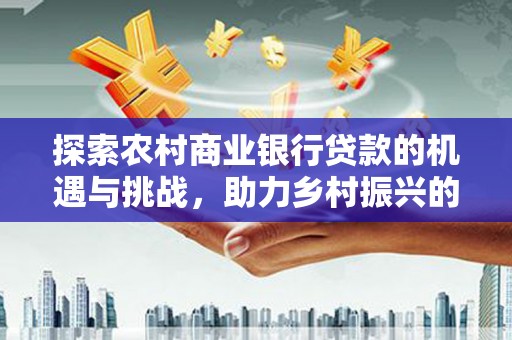 自贡探索农村商业银行贷款的机遇与挑战，助力乡村振兴的金融引擎