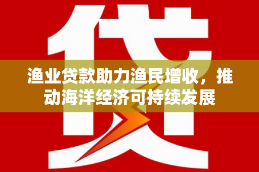 自贡渔业贷款助力渔民增收，推动海洋经济可持续发展