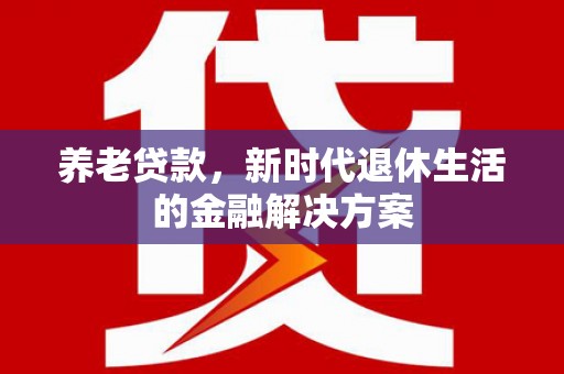 自贡养老贷款，新时代退休生活的金融解决方案