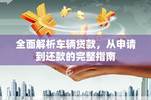 自贡全面解析车辆贷款，从申请到还款的完整指南