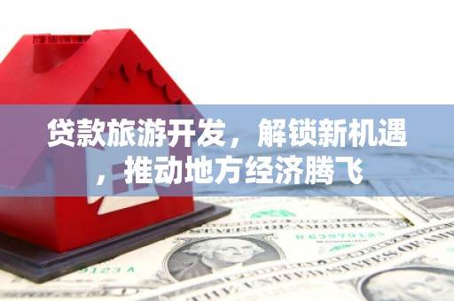 自贡贷款旅游开发，解锁新机遇，推动地方经济腾飞