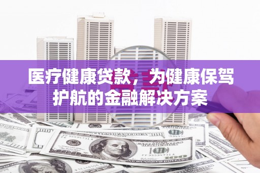 自贡医疗健康贷款，为健康保驾护航的金融解决方案