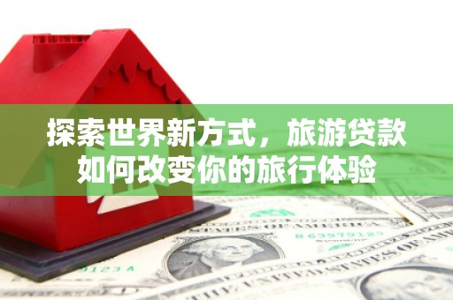 自贡探索世界新方式，旅游贷款如何改变你的旅行体验
