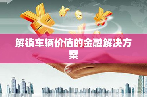 自贡解锁车辆价值的金融解决方案